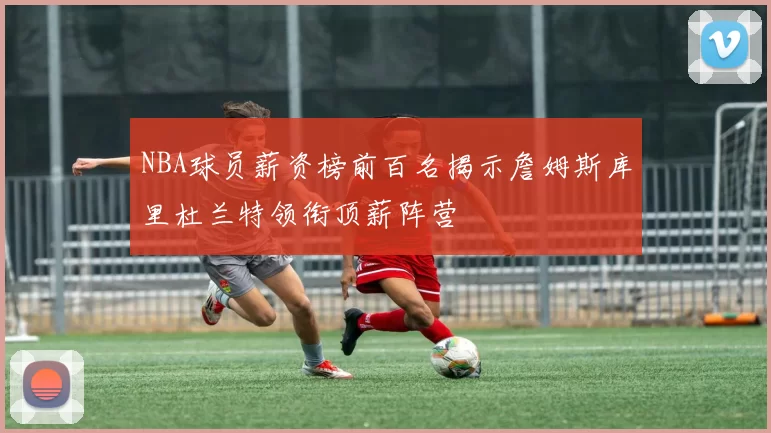 NBA球员薪资榜前百名揭示詹姆斯库里杜兰特领衔顶薪阵营