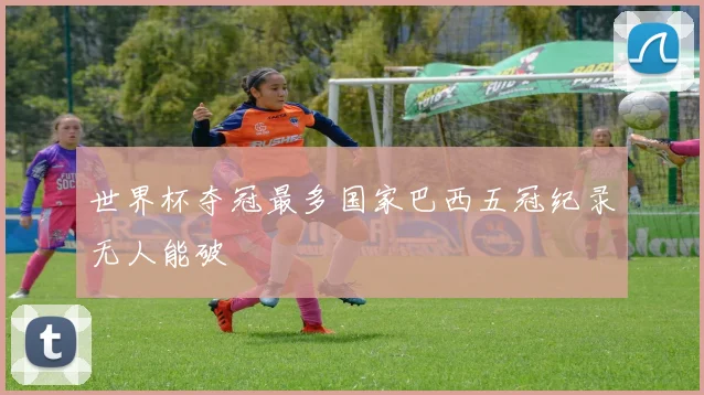 世界杯夺冠最多国家巴西五冠纪录无人能破
