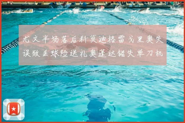 尤文半场落后科莫迪格雷戈里奥失误致丢球险送礼奥蓬达错失单刀机会