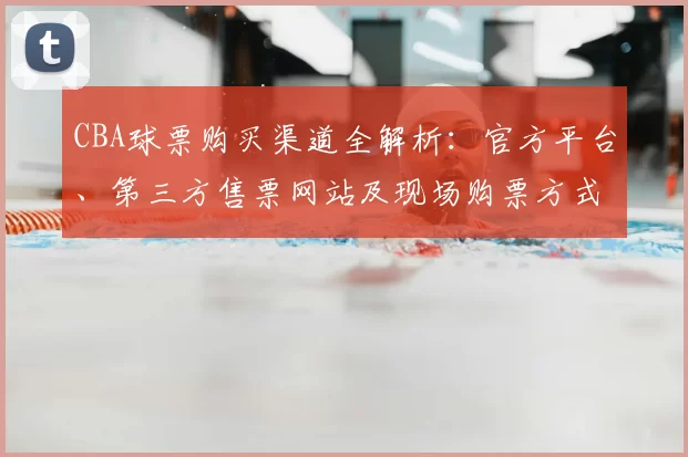 CBA球票购买渠道全解析：官方平台、第三方售票网站及现场购票方式对比