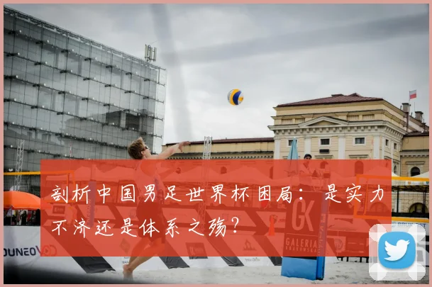 剖析中国男足世界杯困局:是实力不济还是体系之殇?