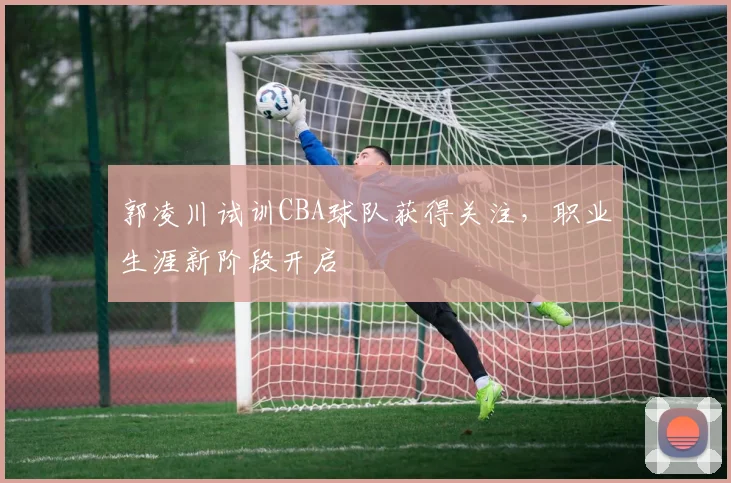 郭凌川试训CBA球队获得关注，职业生涯新阶段开启