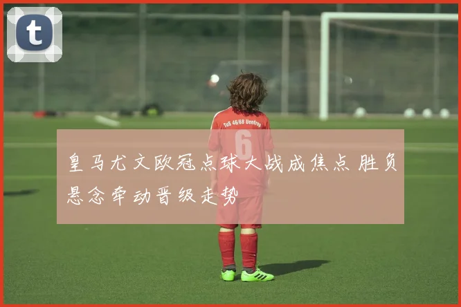 皇马尤文欧冠点球大战成焦点 胜负悬念牵动晋级走势