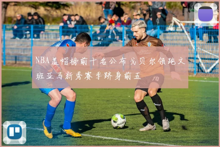 NBA盖帽榜前十名公布戈贝尔领跑文班亚马新秀赛季跻身前五