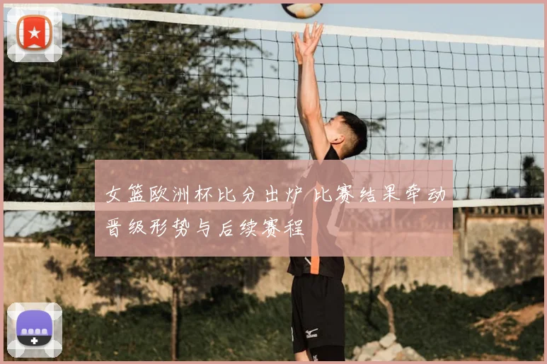 女篮欧洲杯比分出炉 比赛结果牵动晋级形势与后续赛程