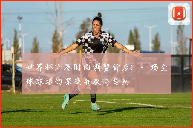世界杯比赛时间调整背后:一场全球球迷的深夜狂欢与告别