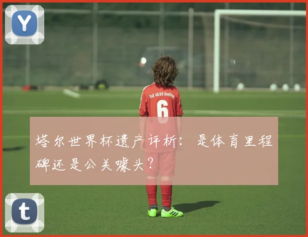 塔尔世界杯遗产评析:是体育里程碑还是公关噱头?