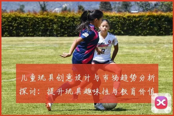 儿童玩具创意设计与市场趋势分析探讨：提升玩具趣味性与教育价值的多元化发展