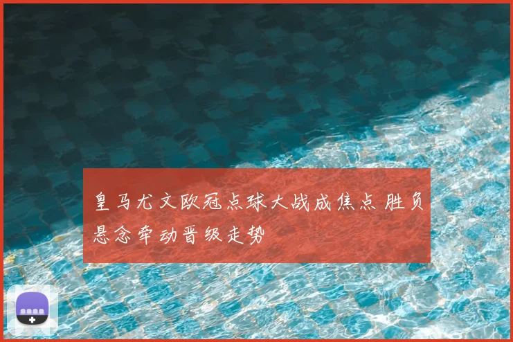 皇马尤文欧冠点球大战成焦点 胜负悬念牵动晋级走势