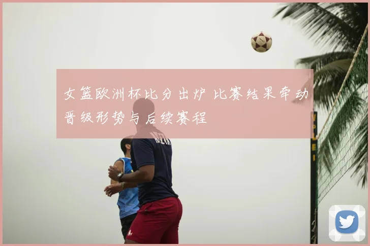 女篮欧洲杯比分出炉 比赛结果牵动晋级形势与后续赛程