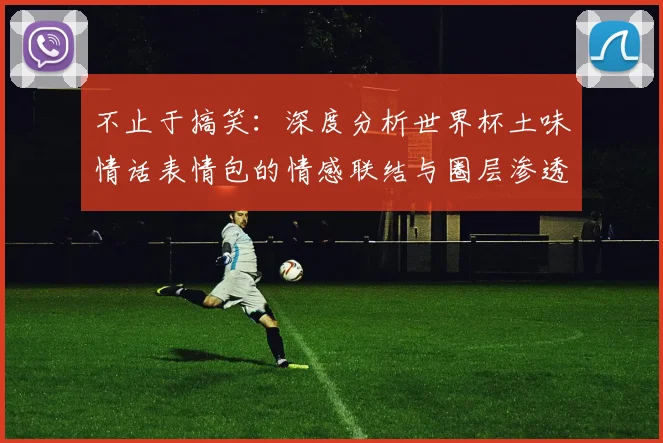 不止于搞笑：深度分析世界杯土味情话表情包的情感联结与圈层渗透