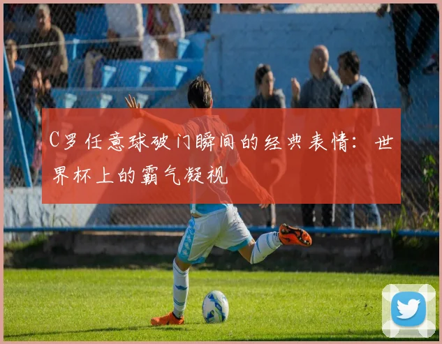 C罗任意球破门瞬间的经典表情：世界杯上的霸气凝视