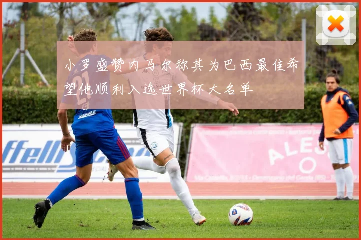 小罗盛赞内马尔称其为巴西最佳希望他顺利入选世界杯大名单