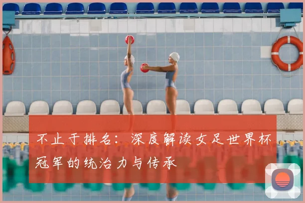 不止于排名：深度解读女足世界杯冠军的统治力与传承