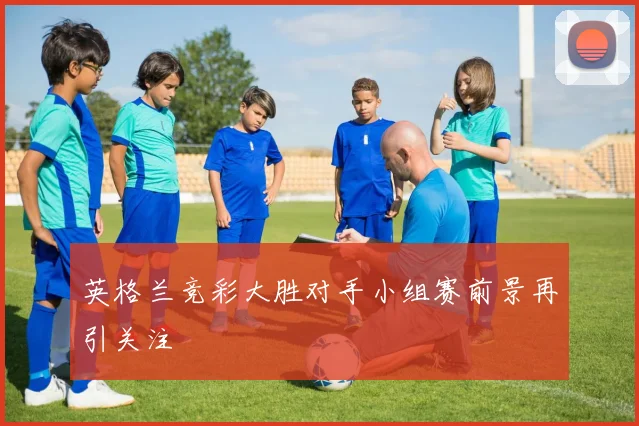 英格兰竞彩大胜对手小组赛前景再引关注