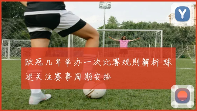 欧冠几年举办一次比赛规则解析 球迷关注赛事周期安排