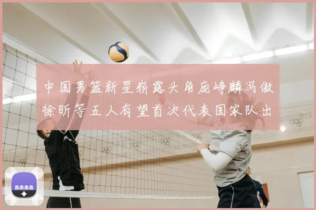 中国男篮新星崭露头角庞峥麟冯傲徐昕等五人有望首次代表国家队出战