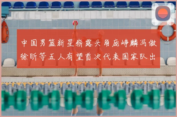 中国男篮新星崭露头角庞峥麟冯傲徐昕等五人有望首次代表国家队出战