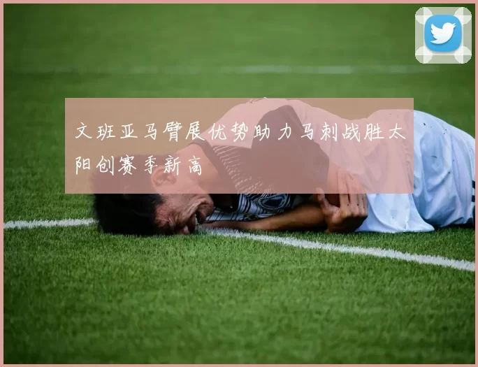 文班亚马臂展优势助力马刺战胜太阳创赛季新高