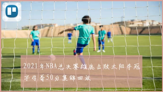 2021年NBA总决赛雄鹿击败太阳夺冠字母哥50分集锦回放