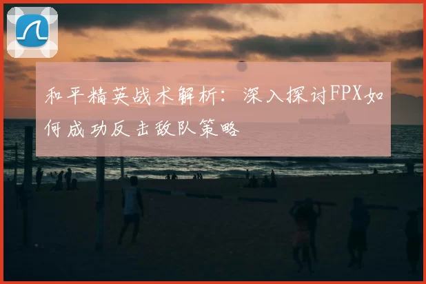 和平精英战术解析：深入探讨FPX如何成功反击敌队策略