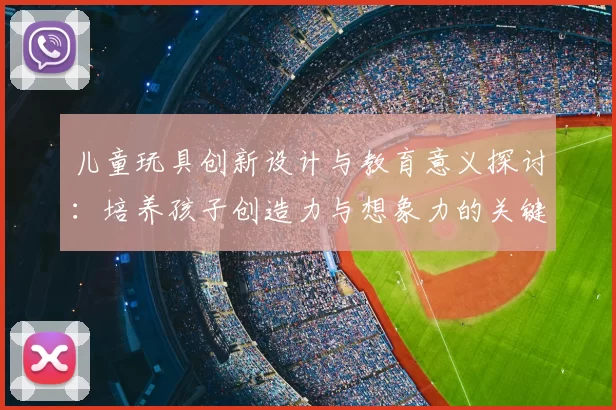 儿童玩具创新设计与教育意义探讨：培养孩子创造力与想象力的关键因素