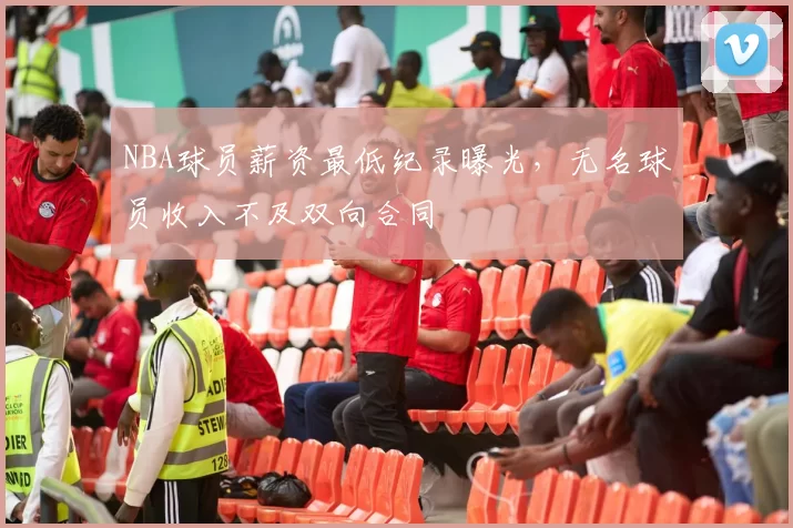 NBA球员薪资最低纪录曝光，无名球员收入不及双向合同