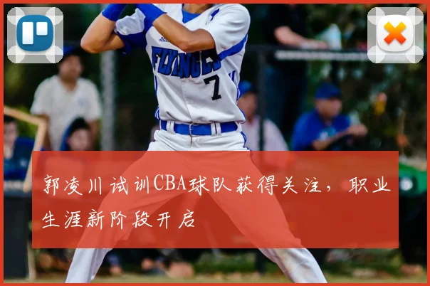 郭凌川试训CBA球队获得关注，职业生涯新阶段开启