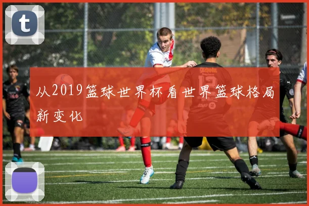 从2019篮球世界杯看世界篮球格局新变化
