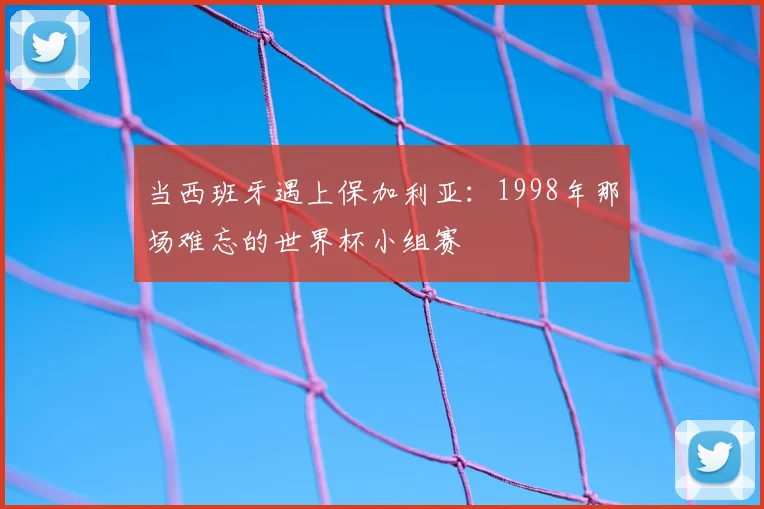 当西班牙遇上保加利亚:1998年那场难忘的世界杯小组赛