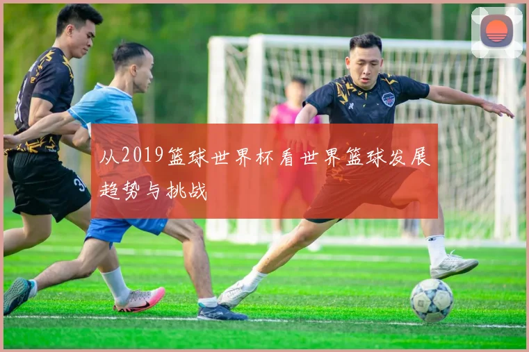 从2019篮球世界杯看世界篮球发展趋势与挑战