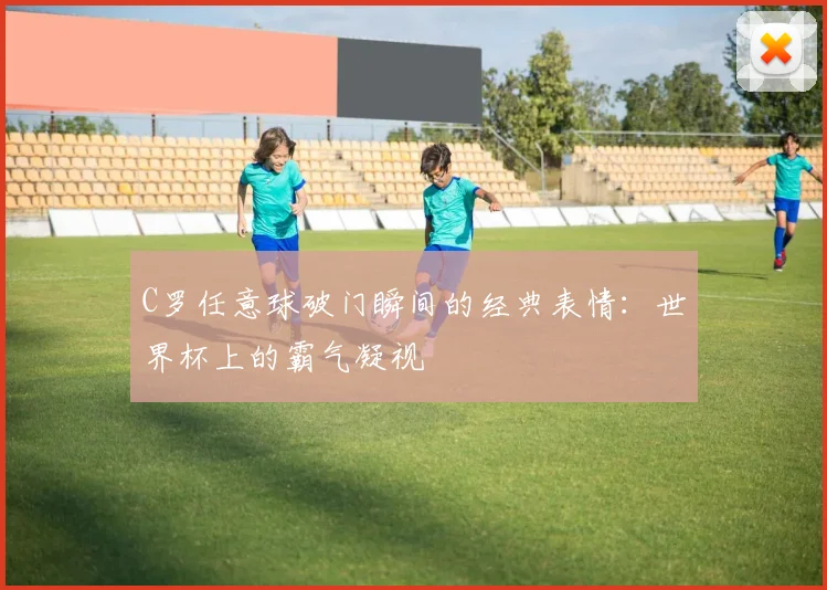 C罗任意球破门瞬间的经典表情:世界杯上的霸气凝视