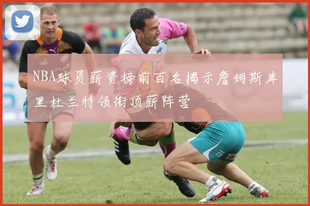 NBA球员薪资榜前百名揭示詹姆斯库里杜兰特领衔顶薪阵营