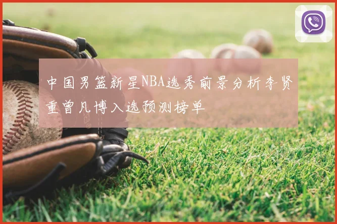 中国男篮新星NBA选秀前景分析李贤重曾凡博入选预测榜单