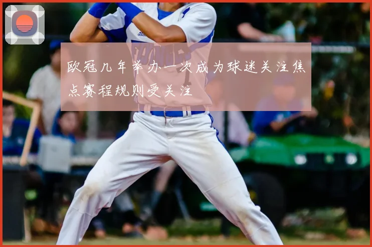 欧冠几年举办一次成为球迷关注焦点赛程规则受关注