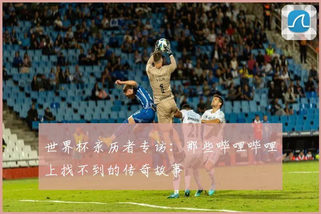 世界杯亲历者专访：那些哔哩哔哩上找不到的传奇故事