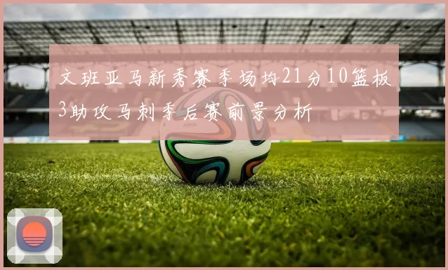文班亚马新秀赛季场均21分10篮板3助攻马刺季后赛前景分析