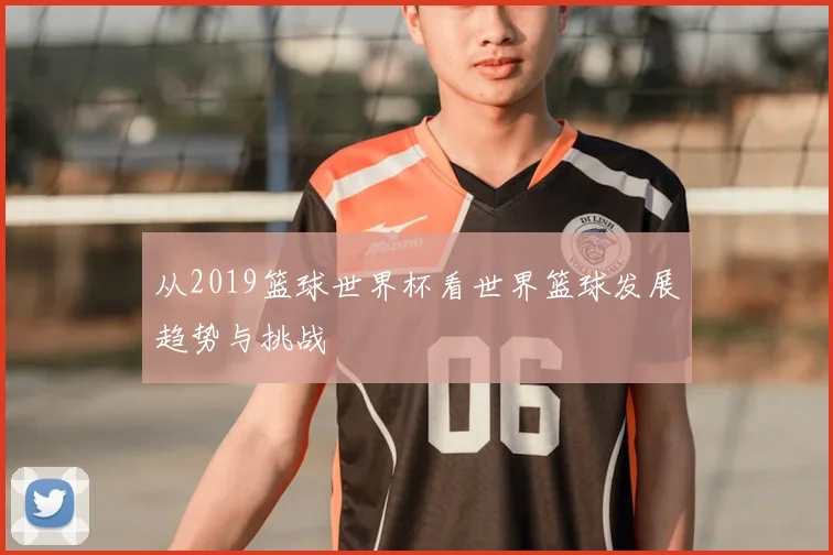 从2019篮球世界杯看世界篮球发展趋势与挑战